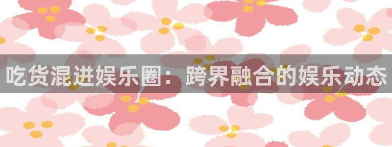 伟德国际19462代理注册：吃货混进娱乐圈：跨界融合的娱乐动态
