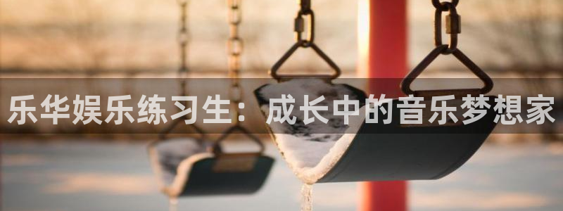 伟德国际19462登录入口：乐华娱乐练习生：成长中的音乐梦想家