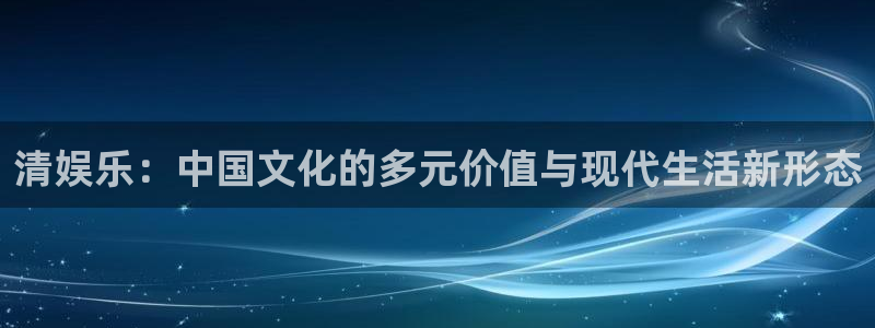 东莞市伟德国际1946电子科技有限公司：清娱乐：中国文化的多元价值与现代生活新形态
