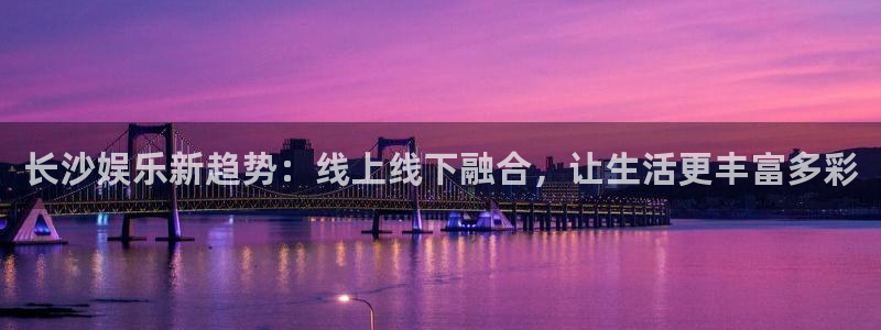 伟德国际1946体育官网：长沙娱乐新趋势：线上线下融合，让生活更丰富多彩